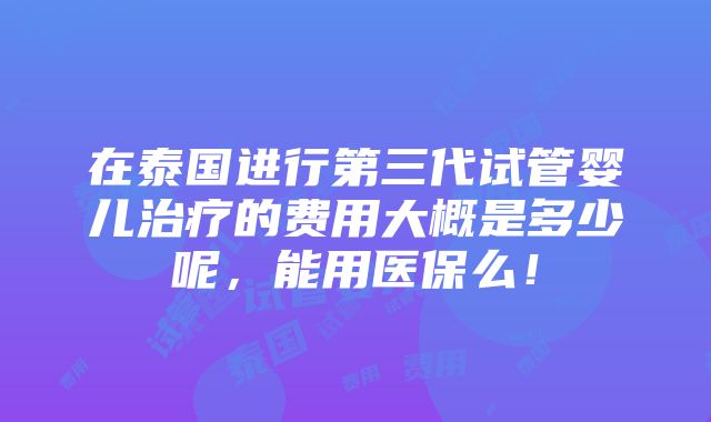 在泰国进行第三代试管婴儿治疗的费用大概是多少呢，能用医保么！