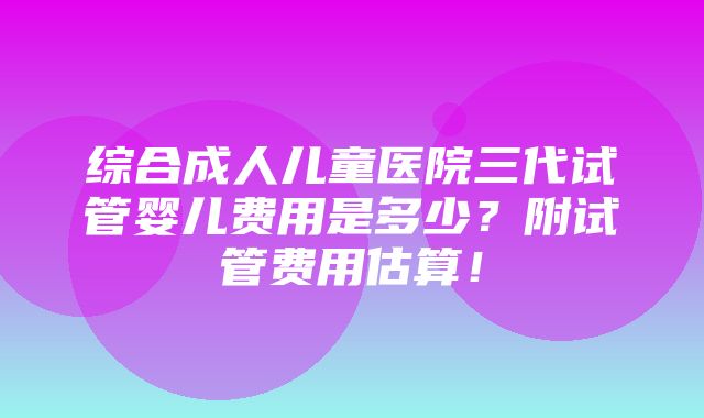 综合成人儿童医院三代试管婴儿费用是多少？附试管费用估算！