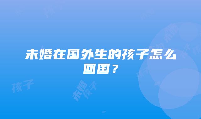 未婚在国外生的孩子怎么回国？