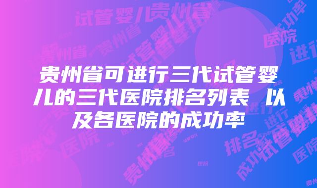 贵州省可进行三代试管婴儿的三代医院排名列表 以及各医院的成功率