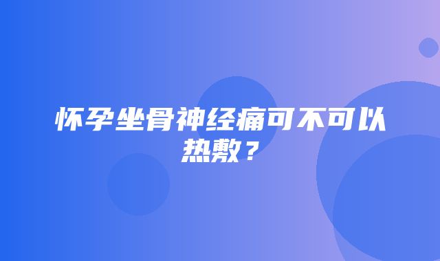 怀孕坐骨神经痛可不可以热敷？