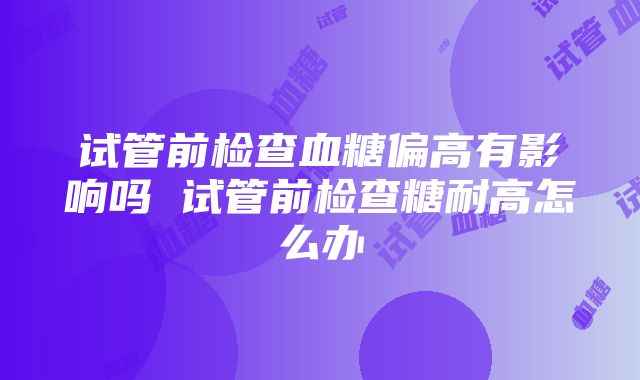 试管前检查血糖偏高有影响吗 试管前检查糖耐高怎么办