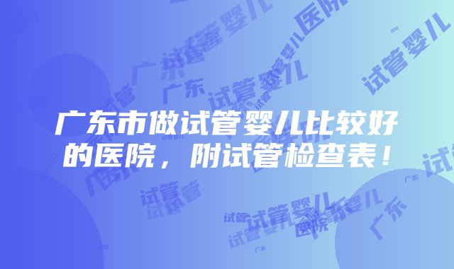 广东市做试管婴儿比较好的医院，附试管检查表！