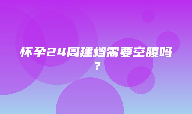 怀孕24周建档需要空腹吗？