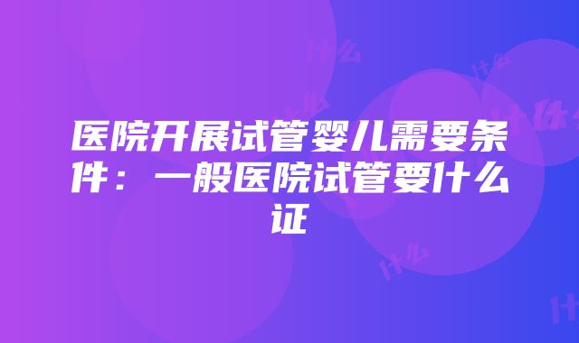 医院开展试管婴儿需要条件：一般医院试管要什么证