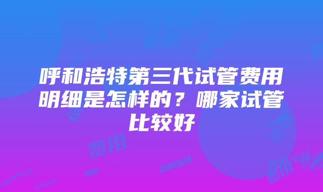 呼和浩特第三代试管费用明细是怎样的？哪家试管比较好