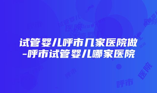 试管婴儿呼市几家医院做-呼市试管婴儿哪家医院