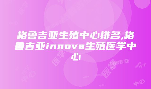 格鲁吉亚生殖中心排名,格鲁吉亚innova生殖医学中心