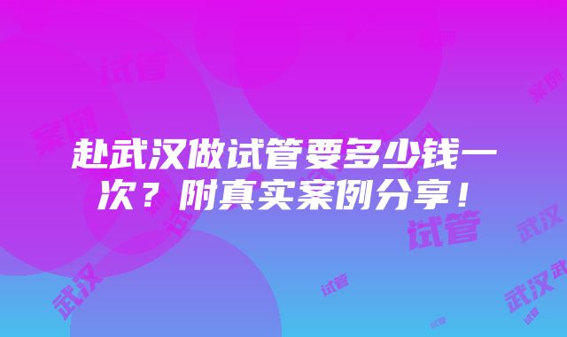 赴武汉做试管要多少钱一次？附真实案例分享！