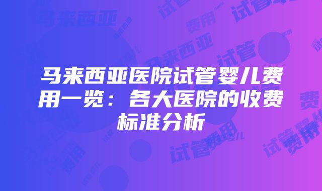 马来西亚医院试管婴儿费用一览：各大医院的收费标准分析