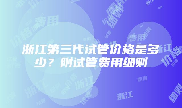 浙江第三代试管价格是多少？附试管费用细则