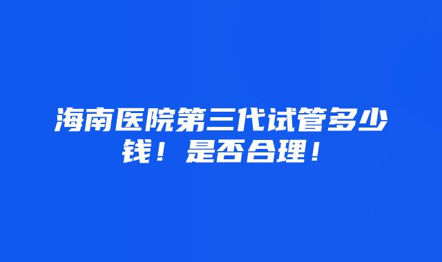 海南医院第三代试管多少钱！是否合理！