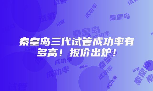 秦皇岛三代试管成功率有多高！报价出炉！