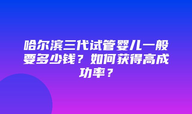 哈尔滨三代试管婴儿一般要多少钱？如何获得高成功率？