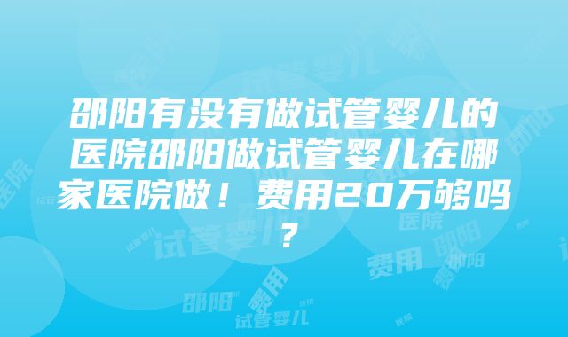 邵阳有没有做试管婴儿的医院邵阳做试管婴儿在哪家医院做！费用20万够吗？