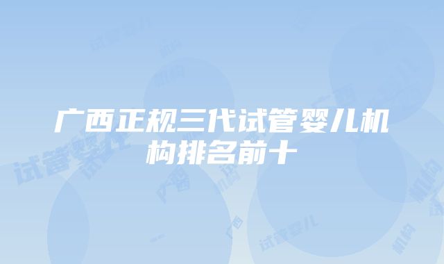 广西正规三代试管婴儿机构排名前十