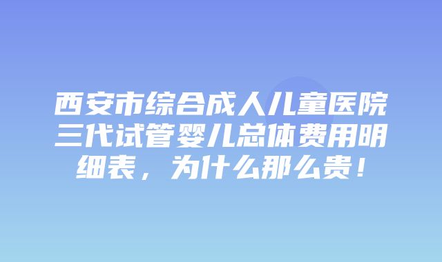 西安市综合成人儿童医院三代试管婴儿总体费用明细表，为什么那么贵！