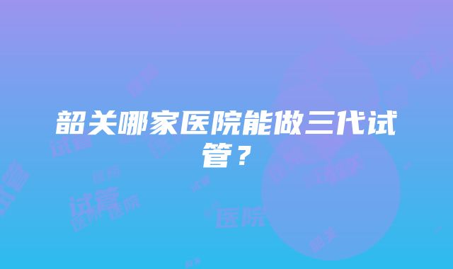 韶关哪家医院能做三代试管？