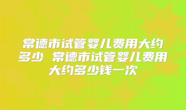 常德市试管婴儿费用大约多少 常德市试管婴儿费用大约多少钱一次