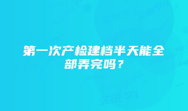 第一次产检建档半天能全部弄完吗？