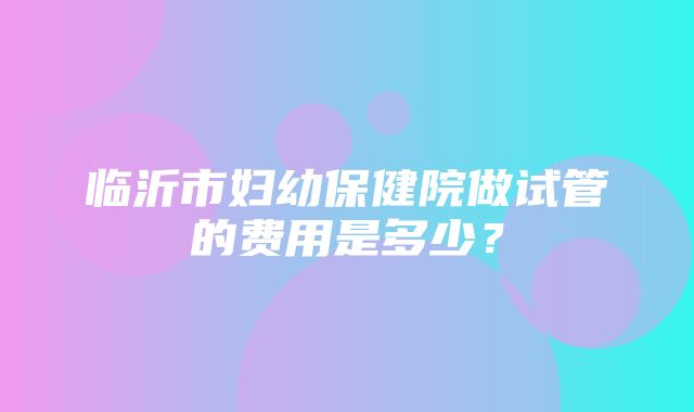 临沂市妇幼保健院做试管的费用是多少？