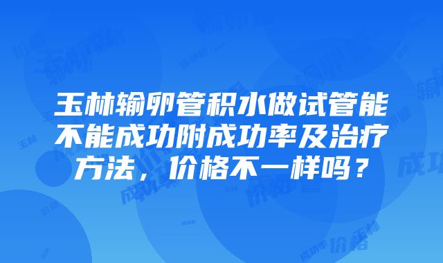 玉林输卵管积水做试管能不能成功附成功率及治疗方法，价格不一样吗？