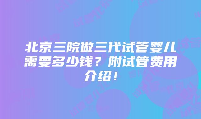 北京三院做三代试管婴儿需要多少钱？附试管费用介绍！