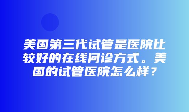 美国第三代试管是医院比较好的在线问诊方式。美国的试管医院怎么样？