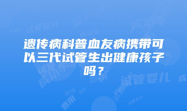 遗传病科普血友病携带可以三代试管生出健康孩子吗？