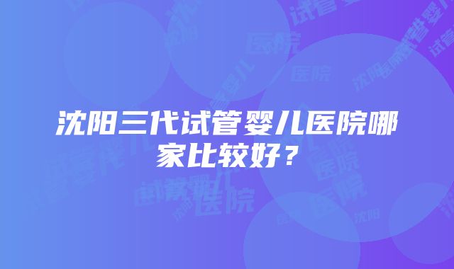 沈阳三代试管婴儿医院哪家比较好？