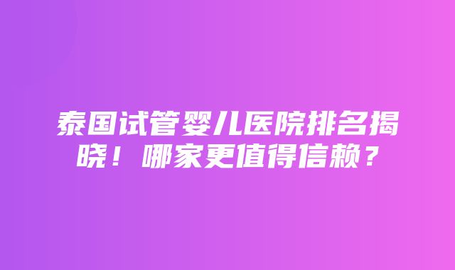 泰国试管婴儿医院排名揭晓！哪家更值得信赖？