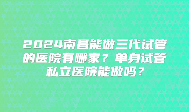 2024南昌能做三代试管的医院有哪家？单身试管私立医院能做吗？