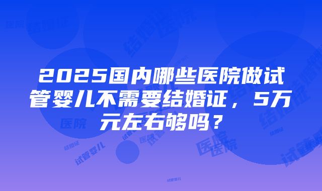 2025国内哪些医院做试管婴儿不需要结婚证，5万元左右够吗？