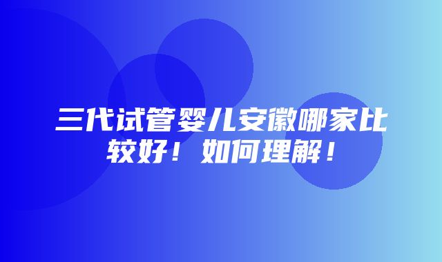 三代试管婴儿安徽哪家比较好！如何理解！