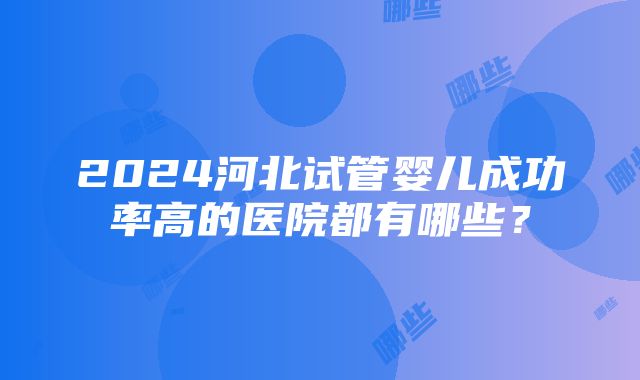 2024河北试管婴儿成功率高的医院都有哪些？