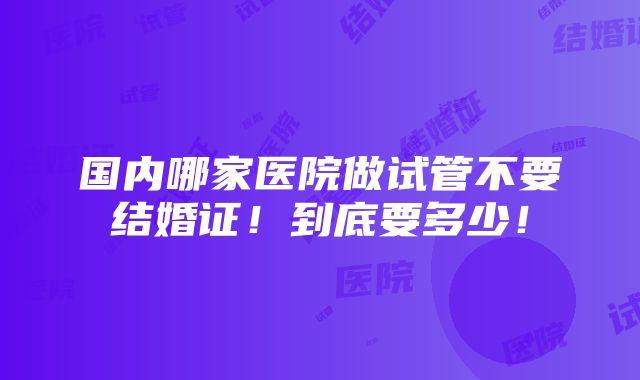 国内哪家医院做试管不要结婚证！到底要多少！