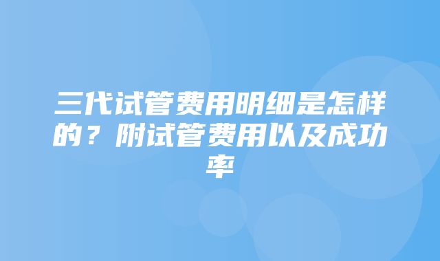 三代试管费用明细是怎样的？附试管费用以及成功率