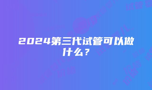 2024第三代试管可以做什么？