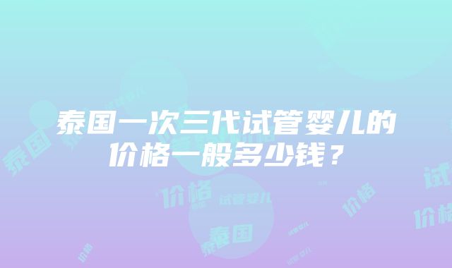 泰国一次三代试管婴儿的价格一般多少钱？