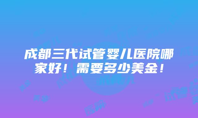 成都三代试管婴儿医院哪家好！需要多少美金！