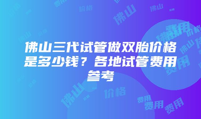 佛山三代试管做双胎价格是多少钱？各地试管费用参考