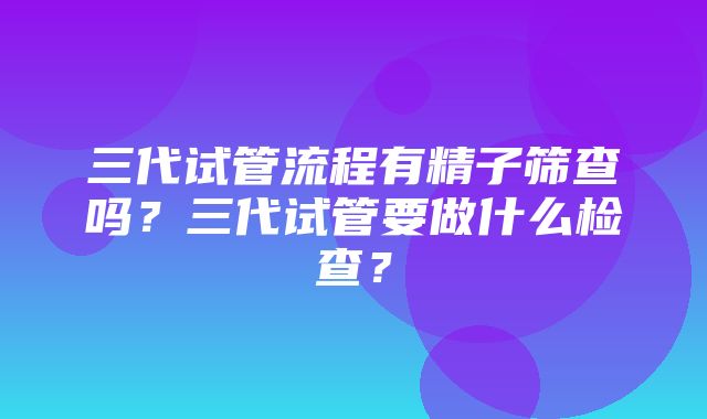 三代试管流程有精子筛查吗？三代试管要做什么检查？