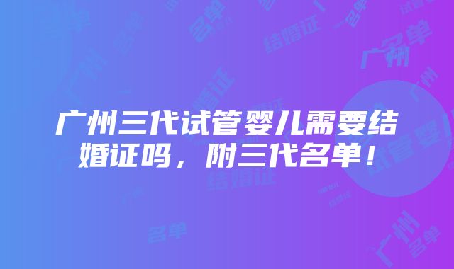 广州三代试管婴儿需要结婚证吗，附三代名单！