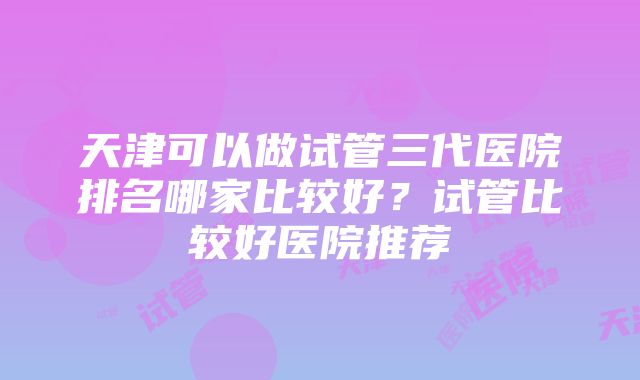 天津可以做试管三代医院排名哪家比较好？试管比较好医院推荐