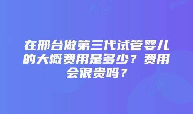 在邢台做第三代试管婴儿的大概费用是多少？费用会很贵吗？