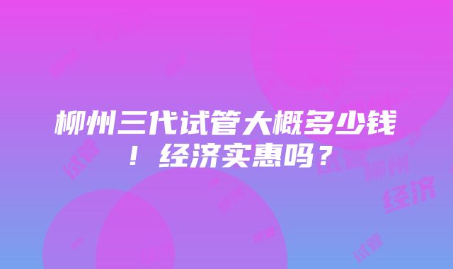 柳州三代试管大概多少钱！经济实惠吗？