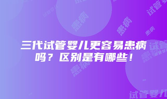 三代试管婴儿更容易患病吗？区别是有哪些！