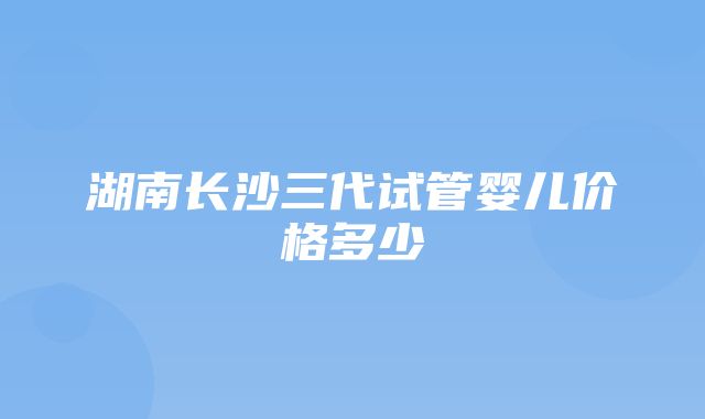 湖南长沙三代试管婴儿价格多少