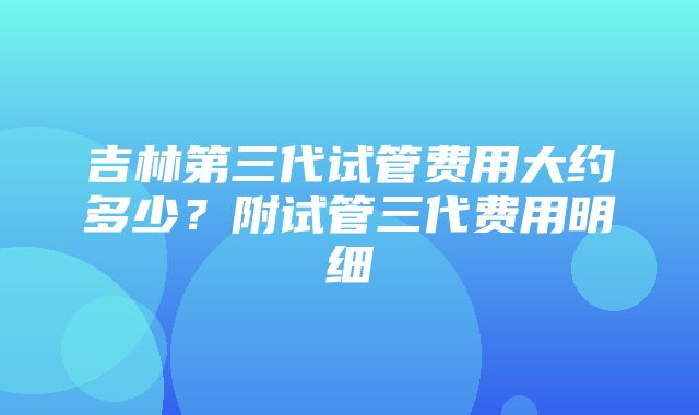 吉林第三代试管费用大约多少？附试管三代费用明细