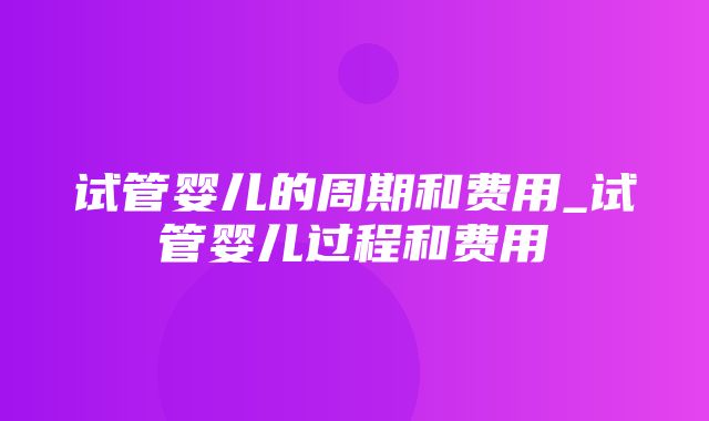 试管婴儿的周期和费用_试管婴儿过程和费用